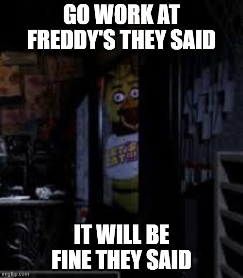 Chica Looking In Window FNAF | GO WORK AT FREDDY'S THEY SAID; IT WILL BE FINE THEY SAID | image tagged in chica looking in window fnaf | made w/ Imgflip meme maker