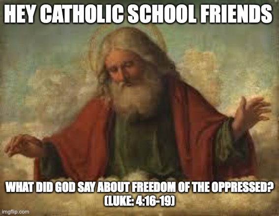 freedom of the oppressed | HEY CATHOLIC SCHOOL FRIENDS; WHAT DID GOD SAY ABOUT FREEDOM OF THE OPPRESSED?
(LUKE: 4:16-19) | image tagged in god | made w/ Imgflip meme maker
