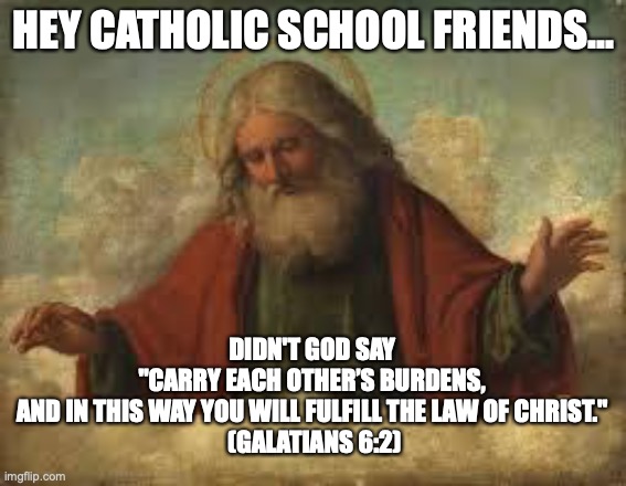 god | HEY CATHOLIC SCHOOL FRIENDS... DIDN'T GOD SAY 
"CARRY EACH OTHER’S BURDENS, 
AND IN THIS WAY YOU WILL FULFILL THE LAW OF CHRIST." 
(GALATIANS 6:2) | image tagged in god,blm,lgbtq,help others | made w/ Imgflip meme maker