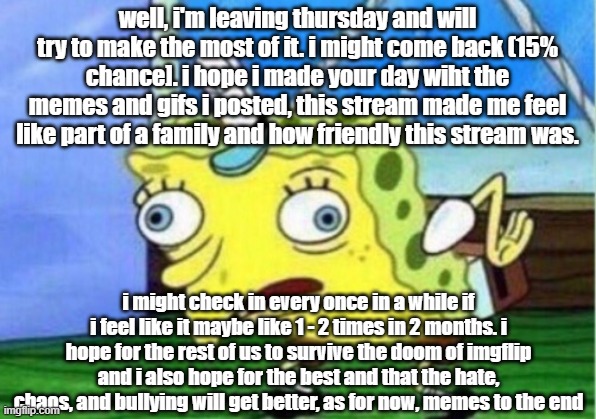 thursday leaving date | well, i'm leaving thursday and will try to make the most of it. i might come back (15% chance]. i hope i made your day wiht the memes and gifs i posted, this stream made me feel like part of a family and how friendly this stream was. i might check in every once in a while if i feel like it maybe like 1 - 2 times in 2 months. i hope for the rest of us to survive the doom of imgflip and i also hope for the best and that the hate, chaos, and bullying will get better, as for now, memes to the end | image tagged in memes,mocking spongebob,goodbye | made w/ Imgflip meme maker