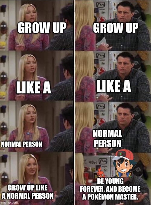 Phoebe teaching Joey in Friends | GROW UP; GROW UP; LIKE A; LIKE A; NORMAL PERSON; NORMAL PERSON; BE YOUNG FOREVER, AND BECOME A POKÉMON MASTER. GROW UP LIKE A NORMAL PERSON | image tagged in phoebe teaching joey in friends,ash ketchum | made w/ Imgflip meme maker