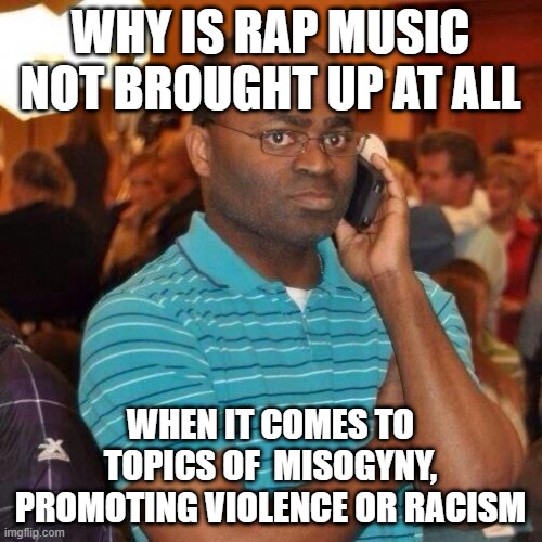 black guy phone | WHY IS RAP MUSIC NOT BROUGHT UP AT ALL WHEN IT COMES TO TOPICS OF  MISOGYNY, PROMOTING VIOLENCE OR RACISM | image tagged in black guy phone | made w/ Imgflip meme maker