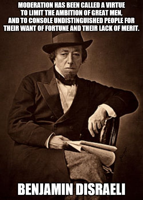 Benjamin Disraeli | MODERATION HAS BEEN CALLED A VIRTUE TO LIMIT THE AMBITION OF GREAT MEN, AND TO CONSOLE UNDISTINGUISHED PEOPLE FOR THEIR WANT OF FORTUNE AND THEIR LACK OF MERIT. BENJAMIN DISRAELI | image tagged in historical meme | made w/ Imgflip meme maker