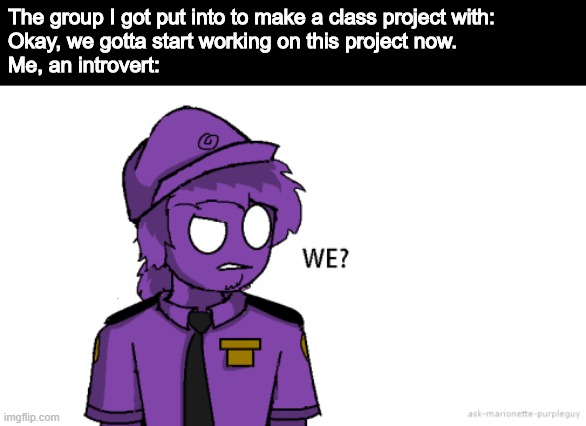 The group I got put into to make a class project with: 
Okay, we gotta start working on this project now.
Me, an introvert: | image tagged in purple guy,introvert,group projects,group,we | made w/ Imgflip meme maker