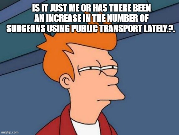 Futurama Fry | IS IT JUST ME OR HAS THERE BEEN AN INCREASE IN THE NUMBER OF SURGEONS USING PUBLIC TRANSPORT LATELY.?. | image tagged in memes,futurama fry | made w/ Imgflip meme maker