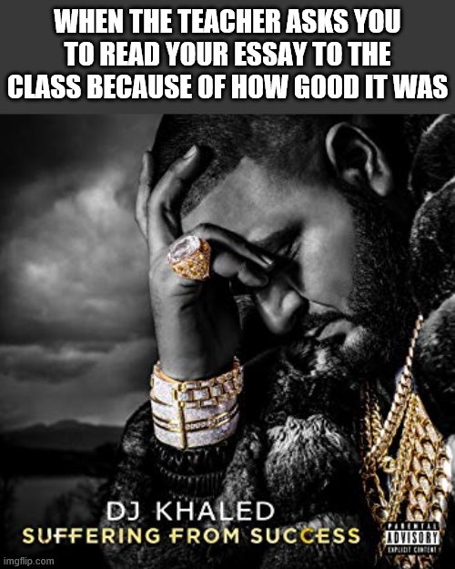 dj khaled suffering from success meme | WHEN THE TEACHER ASKS YOU TO READ YOUR ESSAY TO THE CLASS BECAUSE OF HOW GOOD IT WAS | image tagged in dj khaled suffering from success meme | made w/ Imgflip meme maker