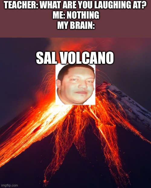 Sal Volcano | TEACHER: WHAT ARE YOU LAUGHING AT? 
ME: NOTHING
MY BRAIN:; SAL VOLCANO | made w/ Imgflip meme maker