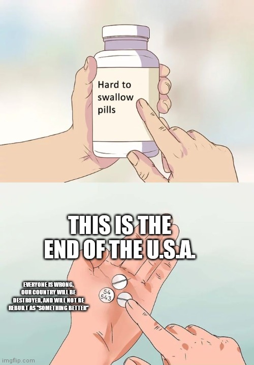 Hard To Swallow Pills Meme | THIS IS THE END OF THE U.S.A. EVERYONE IS WRONG, OUR COUNTRY WILL BE DESTROYED, AND WILL NOT BE REBUILT AS "SOMETHING BETTER" | image tagged in memes,hard to swallow pills | made w/ Imgflip meme maker