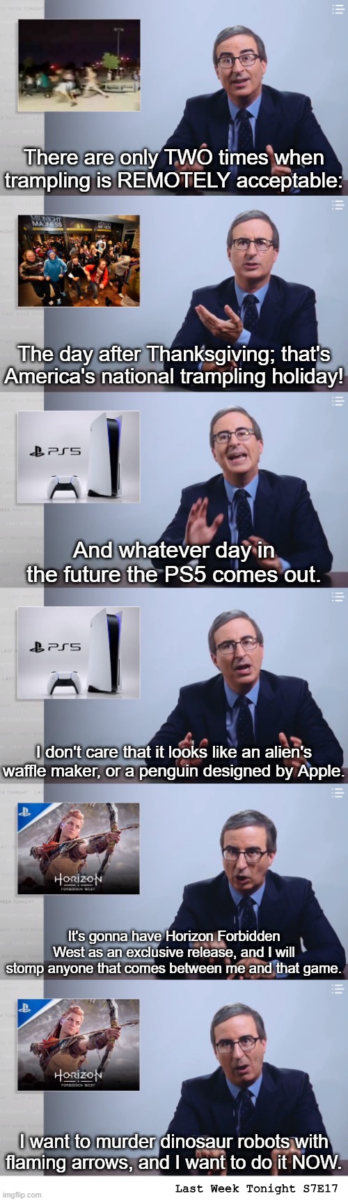 There are only TWO times when trampling is REMOTELY acceptable:; The day after Thanksgiving; that's America's national trampling holiday! And whatever day in the future the PS5 comes out. I don't care that it looks like an alien's waffle maker, or a penguin designed by Apple. It's gonna have Horizon Forbidden West as an exclusive release, and I will stomp anyone that comes between me and that game. I want to murder dinosaur robots with flaming arrows, and I want to do it NOW. Last Week Tonight S7E17 | made w/ Imgflip meme maker