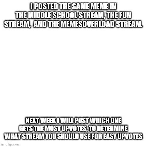 Blank Transparent Square | I POSTED THE SAME MEME IN THE MIDDLE SCHOOL STREAM, THE FUN STREAM,  AND THE MEMESOVERLOAD STREAM. NEXT WEEK I WILL POST WHICH ONE GETS THE MOST UPVOTES, TO DETERMINE WHAT STREAM YOU SHOULD USE FOR EASY UPVOTES | image tagged in memes,blank transparent square | made w/ Imgflip meme maker