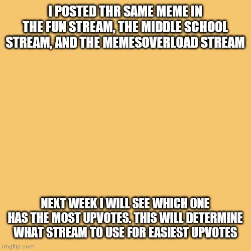Blank Transparent Square | I POSTED THR SAME MEME IN THE FUN STREAM, THE MIDDLE SCHOOL STREAM, AND THE MEMESOVERLOAD STREAM; NEXT WEEK I WILL SEE WHICH ONE HAS THE MOST UPVOTES. THIS WILL DETERMINE WHAT STREAM TO USE FOR EASIEST UPVOTES | image tagged in memes,blank transparent square | made w/ Imgflip meme maker