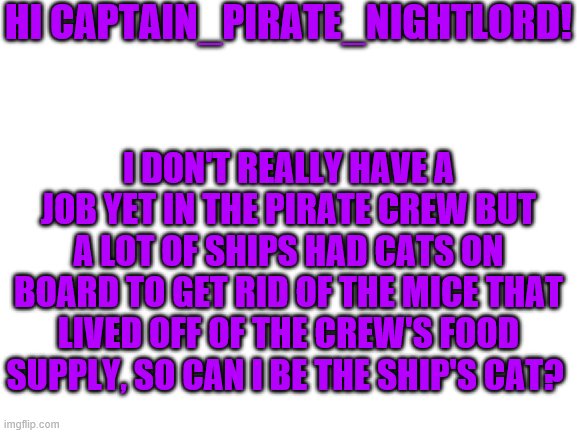 Blank White Template | HI CAPTAIN_PIRATE_NIGHTLORD! I DON'T REALLY HAVE A JOB YET IN THE PIRATE CREW BUT A LOT OF SHIPS HAD CATS ON BOARD TO GET RID OF THE MICE THAT LIVED OFF OF THE CREW'S FOOD SUPPLY, SO CAN I BE THE SHIP'S CAT? | image tagged in blank white template | made w/ Imgflip meme maker