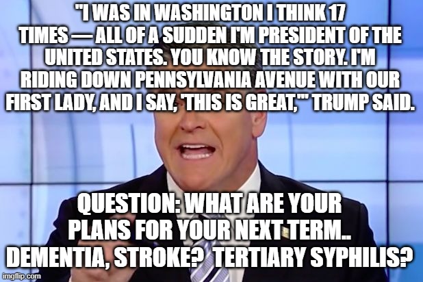 Hannity Crazy Funny News | "I WAS IN WASHINGTON I THINK 17 TIMES — ALL OF A SUDDEN I'M PRESIDENT OF THE UNITED STATES. YOU KNOW THE STORY. I'M RIDING DOWN PENNSYLVANIA AVENUE WITH OUR FIRST LADY, AND I SAY, 'THIS IS GREAT,'" TRUMP SAID. QUESTION: WHAT ARE YOUR PLANS FOR YOUR NEXT TERM.. DEMENTIA, STROKE?  TERTIARY SYPHILIS? | image tagged in hannity crazy funny news | made w/ Imgflip meme maker