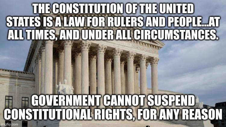 U.S. Supreme Court EX PARTE MILLIGAN, 1866 | THE CONSTITUTION OF THE UNITED STATES IS A LAW FOR RULERS AND PEOPLE...AT ALL TIMES, AND UNDER ALL CIRCUMSTANCES. GOVERNMENT CANNOT SUSPEND CONSTITUTIONAL RIGHTS, FOR ANY REASON | image tagged in supreme court | made w/ Imgflip meme maker