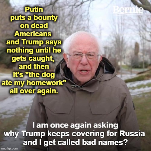 If you hate our Russian enemies who pay the Taliban to kill American soldiers, why did you vote for Putin's errand boy, Trump? | Putin puts a bounty on dead Americans 
and Trump says nothing until he gets caught, 
and then it's "the dog ate my homework" all over again. why Trump keeps covering for Russia 
and I get called bad names? | image tagged in memes,bernie i am once again asking for your support,putin,russia,trump,communism | made w/ Imgflip meme maker