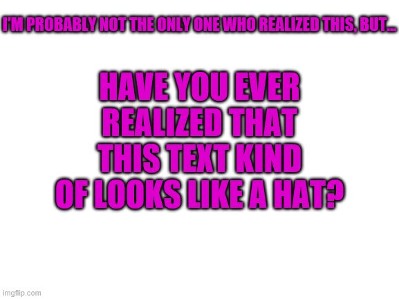 Blank White Template | I'M PROBABLY NOT THE ONLY ONE WHO REALIZED THIS, BUT... HAVE YOU EVER REALIZED THAT THIS TEXT KIND OF LOOKS LIKE A HAT? | image tagged in blank white template | made w/ Imgflip meme maker