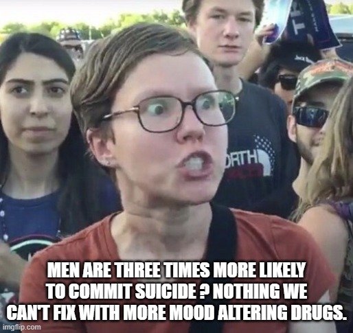 Triggered feminist | MEN ARE THREE TIMES MORE LIKELY TO COMMIT SUICIDE ? NOTHING WE CAN'T FIX WITH MORE MOOD ALTERING DRUGS. | image tagged in triggered feminist | made w/ Imgflip meme maker