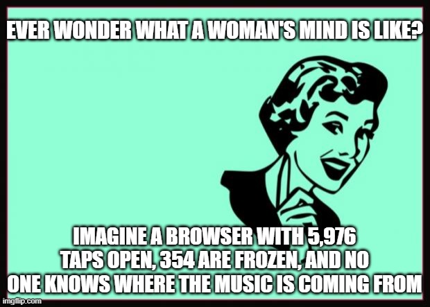 A woman's mind at work | EVER WONDER WHAT A WOMAN'S MIND IS LIKE? IMAGINE A BROWSER WITH 5,976 TAPS OPEN, 354 ARE FROZEN, AND NO ONE KNOWS WHERE THE MUSIC IS COMING FROM | image tagged in ecard | made w/ Imgflip meme maker