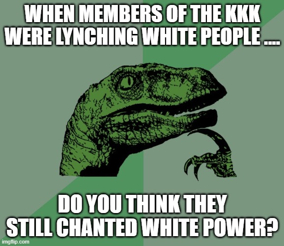 ANYONE? | WHEN MEMBERS OF THE KKK WERE LYNCHING WHITE PEOPLE .... DO YOU THINK THEY STILL CHANTED WHITE POWER? | image tagged in kkk killed anyone who got in their way,kkk democrat militants,antifa democrat militants,more whites were lynched than blacks | made w/ Imgflip meme maker