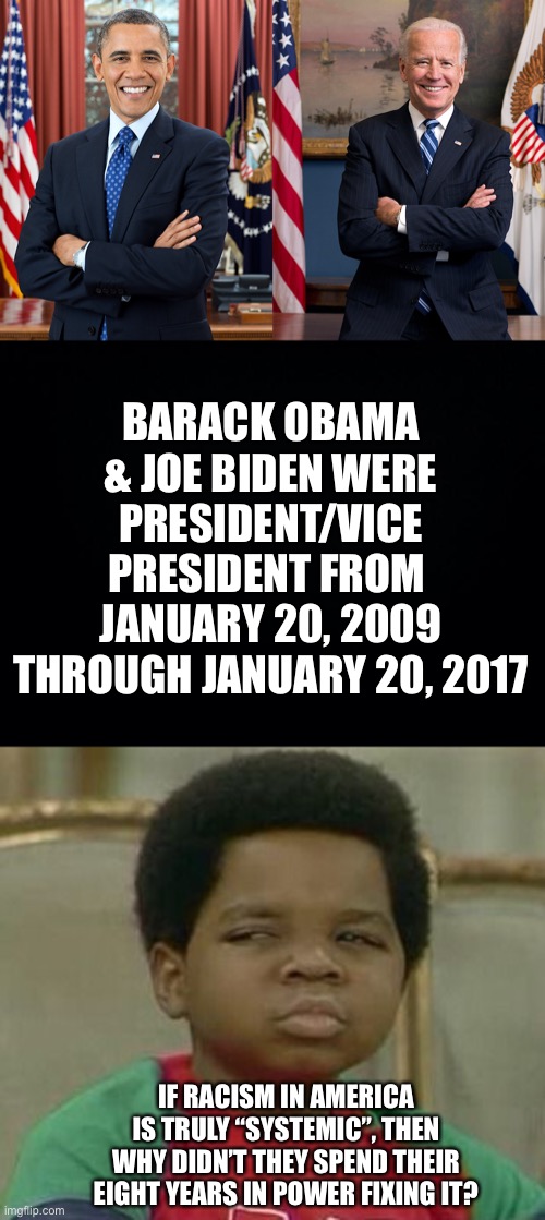 They had eight long years... | BARACK OBAMA & JOE BIDEN WERE PRESIDENT/VICE PRESIDENT FROM 
JANUARY 20, 2009 THROUGH JANUARY 20, 2017; IF RACISM IN AMERICA IS TRULY “SYSTEMIC”, THEN WHY DIDN’T THEY SPEND THEIR EIGHT YEARS IN POWER FIXING IT? | image tagged in what you talking about willis,Conservative | made w/ Imgflip meme maker