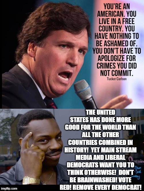 You are an American! | THE UNITED STATES HAS DONE MORE GOOD FOR THE WORLD THAN ALL THE OTHER COUNTRIES COMBINED IN HISTORY!  YET MAIN STREAM MEDIA AND LIBERAL DEMOCRATS WANT YOU TO THINK OTHERWISE!  DON'T BE BRAINWASHED! VOTE RED! REMOVE EVERY DEMOCRAT! | image tagged in america,maga | made w/ Imgflip meme maker