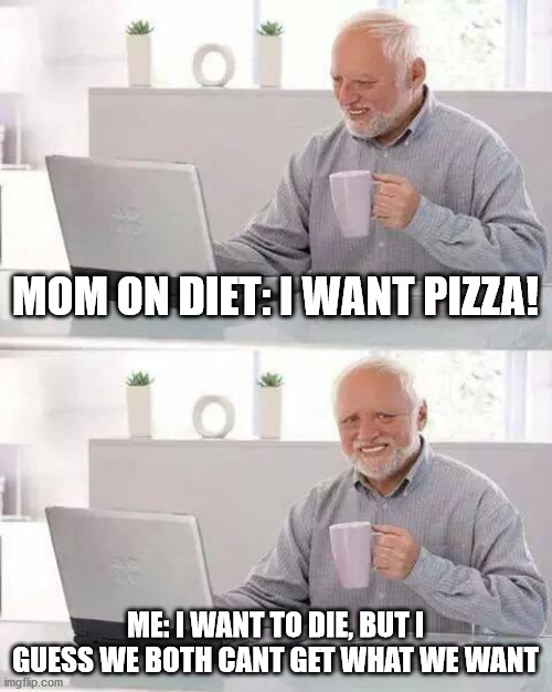 Hide the Pain Harold | MOM ON DIET: I WANT PIZZA! ME: I WANT TO DIE, BUT I GUESS WE BOTH CANT GET WHAT WE WANT | image tagged in memes,hide the pain harold | made w/ Imgflip meme maker