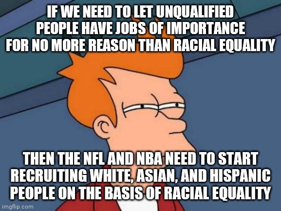 Futurama Fry Meme | IF WE NEED TO LET UNQUALIFIED PEOPLE HAVE JOBS OF IMPORTANCE FOR NO MORE REASON THAN RACIAL EQUALITY; THEN THE NFL AND NBA NEED TO START RECRUITING WHITE, ASIAN, AND HISPANIC PEOPLE ON THE BASIS OF RACIAL EQUALITY | image tagged in memes,futurama fry | made w/ Imgflip meme maker