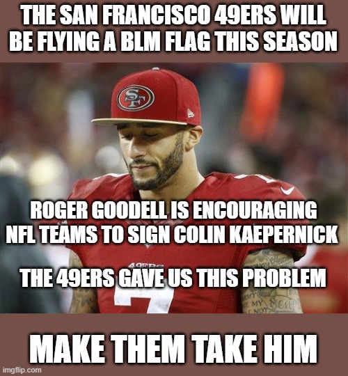 Fair is fair | THE SAN FRANCISCO 49ERS WILL BE FLYING A BLM FLAG THIS SEASON; ROGER GOODELL IS ENCOURAGING NFL TEAMS TO SIGN COLIN KAEPERNICK; THE 49ERS GAVE US THIS PROBLEM; MAKE THEM TAKE HIM | image tagged in 49ers,colin kaepernick oppressed,participation trophy,blm,make him start,turn in season tickets | made w/ Imgflip meme maker