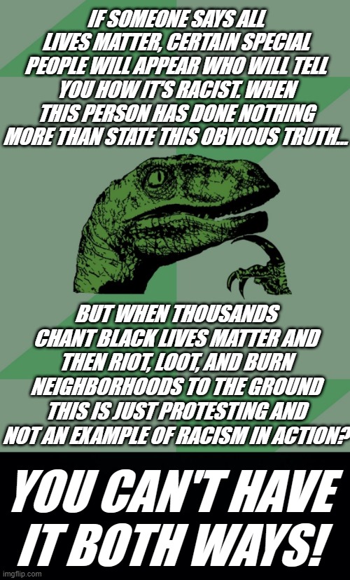 IF SOMEONE SAYS ALL LIVES MATTER, CERTAIN SPECIAL PEOPLE WILL APPEAR WHO WILL TELL YOU HOW IT'S RACIST. WHEN THIS PERSON HAS DONE NOTHING MORE THAN STATE THIS OBVIOUS TRUTH... BUT WHEN THOUSANDS CHANT BLACK LIVES MATTER AND THEN RIOT, LOOT, AND BURN NEIGHBORHOODS TO THE GROUND THIS IS JUST PROTESTING AND NOT AN EXAMPLE OF RACISM IN ACTION? YOU CAN'T HAVE IT BOTH WAYS! | image tagged in black gloves matter,hypocrisy,racism in action,all lives matter,black lives matter,one big psyop | made w/ Imgflip meme maker
