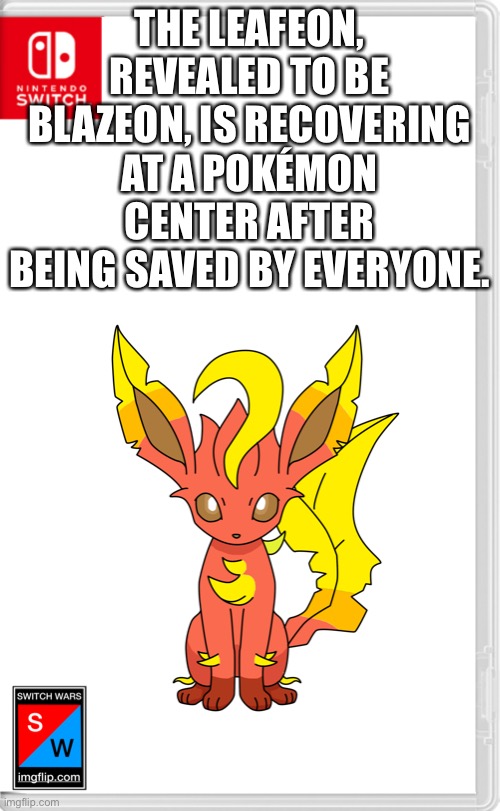 Yes he is joining switch wars | THE LEAFEON, REVEALED TO BE BLAZEON, IS RECOVERING AT A POKÉMON CENTER AFTER BEING SAVED BY EVERYONE. | image tagged in switch wars template | made w/ Imgflip meme maker