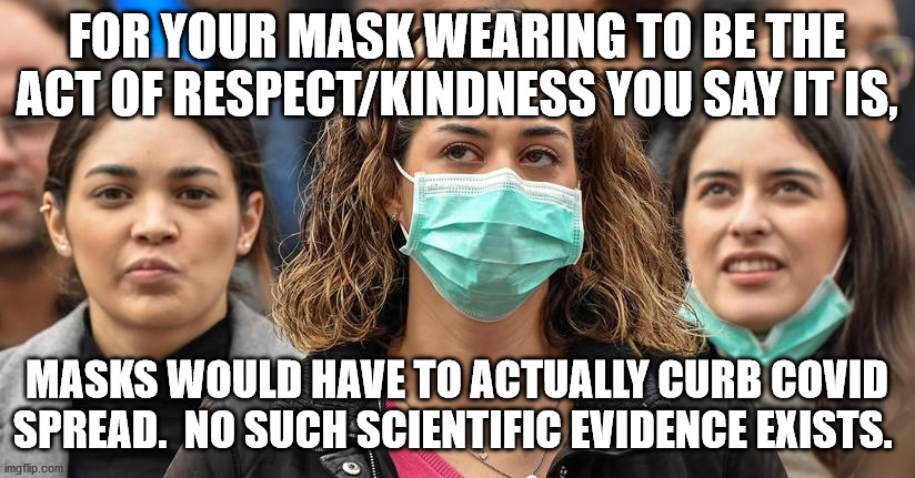 Pro-maskers claiming moral superiority | FOR YOUR MASK WEARING TO BE THE ACT OF RESPECT/KINDNESS YOU SAY IT IS, MASKS WOULD HAVE TO ACTUALLY CURB COVID SPREAD.  NO SUCH SCIENTIFIC EVIDENCE EXISTS. | image tagged in surgical mask,pro-masker,covid science,covid-19,funny memes,covid memes | made w/ Imgflip meme maker
