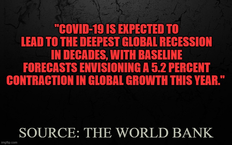 Deepest Global Recession | "COVID-19 IS EXPECTED TO LEAD TO THE DEEPEST GLOBAL RECESSION IN DECADES, WITH BASELINE FORECASTS ENVISIONING A 5.2 PERCENT CONTRACTION IN GLOBAL GROWTH THIS YEAR."; SOURCE: THE WORLD BANK | image tagged in donald trump,covid-19,pandemic | made w/ Imgflip meme maker