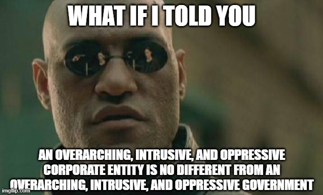 Regardless of whether they call themselves "government", they have no right to oppress you. | WHAT IF I TOLD YOU; AN OVERARCHING, INTRUSIVE, AND OPPRESSIVE CORPORATE ENTITY IS NO DIFFERENT FROM AN OVERARCHING, INTRUSIVE, AND OPPRESSIVE GOVERNMENT | image tagged in free speech,human rights,government,corporate greed | made w/ Imgflip meme maker