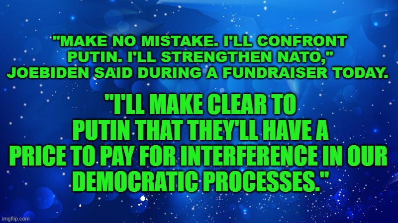 I'll make clear to Putin | "MAKE NO MISTAKE. I'LL CONFRONT PUTIN. I'LL STRENGTHEN NATO," JOEBIDEN SAID DURING A FUNDRAISER TODAY. "I'LL MAKE CLEAR TO PUTIN THAT THEY'LL HAVE A PRICE TO PAY FOR INTERFERENCE IN OUR 
DEMOCRATIC PROCESSES." | image tagged in joe biden,election 2020,donald trump,vladimir putin | made w/ Imgflip meme maker