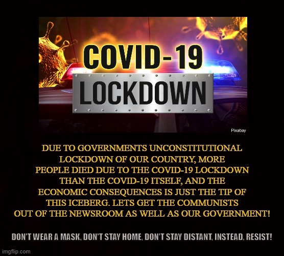 The Coronavirus Farce | DUE TO GOVERNMENTS UNCONSTITUTIONAL LOCKDOWN OF OUR COUNTRY, MORE PEOPLE DIED DUE TO THE COVID-19 LOCKDOWN THAN THE COVID-19 ITSELF, AND THE ECONOMIC CONSEQUENCES IS JUST THE TIP OF THIS ICEBERG. LETS GET THE COMMUNISTS OUT OF THE NEWSROOM AS WELL AS OUR GOVERNMENT! DON'T WEAR A MASK, DON'T STAY HOME, DON'T STAY DISTANT, INSTEAD, RESIST! | image tagged in covid-19,coronavirus,lockdown,tyranny,masks,communists | made w/ Imgflip meme maker