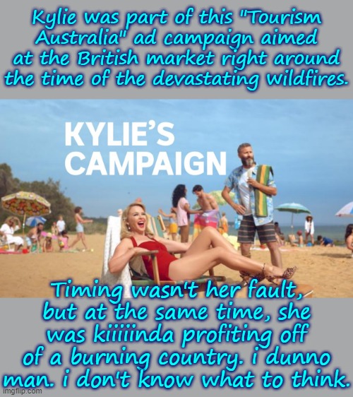 She was paid $935,000 for an ad campaign that was paused after only 10 days. She and her family donated $500,000 for relief tho. | Kylie was part of this "Tourism Australia" ad campaign aimed at the British market right around the time of the devastating wildfires. Timing wasn't her fault, but at the same time, she was kiiiiinda profiting off of a burning country. i dunno man. i don't know what to think. | image tagged in kylies campaign,advertisement,australia,tourism,wildfires,global warming | made w/ Imgflip meme maker