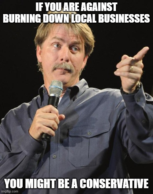 Jeff Foxworthy | IF YOU ARE AGAINST BURNING DOWN LOCAL BUSINESSES YOU MIGHT BE A CONSERVATIVE | image tagged in jeff foxworthy | made w/ Imgflip meme maker