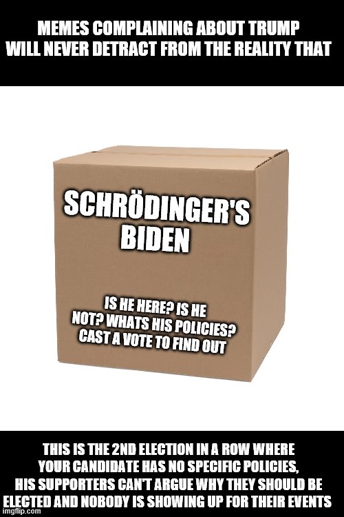 MEMES COMPLAINING ABOUT TRUMP WILL NEVER DETRACT FROM THE REALITY THAT; SCHRÖDINGER'S BIDEN; IS HE HERE? IS HE NOT? WHATS HIS POLICIES? CAST A VOTE TO FIND OUT; THIS IS THE 2ND ELECTION IN A ROW WHERE YOUR CANDIDATE HAS NO SPECIFIC POLICIES, HIS SUPPORTERS CAN'T ARGUE WHY THEY SHOULD BE ELECTED AND NOBODY IS SHOWING UP FOR THEIR EVENTS | image tagged in biden,trump,liberals,leftists,democrats | made w/ Imgflip meme maker