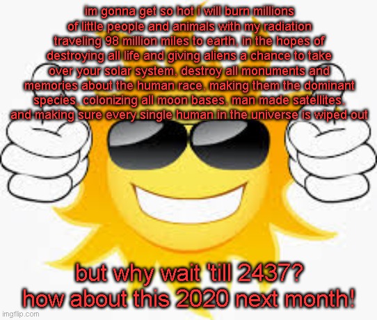 the sun | im gonna get so hot i will burn millions of little people and animals with my radiation traveling 98 million miles to earth, in the hopes of destroying all life and giving aliens a chance to take over your solar system, destroy all monuments and memories about the human race, making them the dominant species, colonizing all moon bases, man made satellites, and making sure every single human in the universe is wiped out; but why wait 'till 2437? how about this 2020 next month! | image tagged in so glad sunny smiley | made w/ Imgflip meme maker