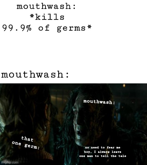 why does mouthwash only kill 99.9% of germs? | mouthwash: *kills 99.9% of germs*; mouthwash:; mouthwash:; that one germ:; no need to fear me boy, I always leave one man to tell the tale | image tagged in blank white template | made w/ Imgflip meme maker