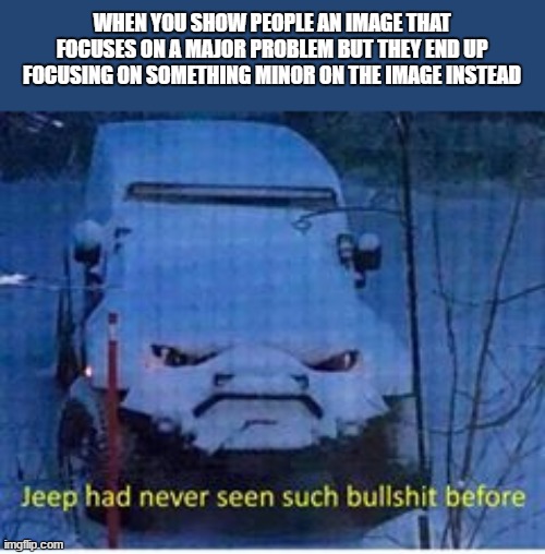 bs jeep |  WHEN YOU SHOW PEOPLE AN IMAGE THAT FOCUSES ON A MAJOR PROBLEM BUT THEY END UP FOCUSING ON SOMETHING MINOR ON THE IMAGE INSTEAD | image tagged in bs jeep | made w/ Imgflip meme maker