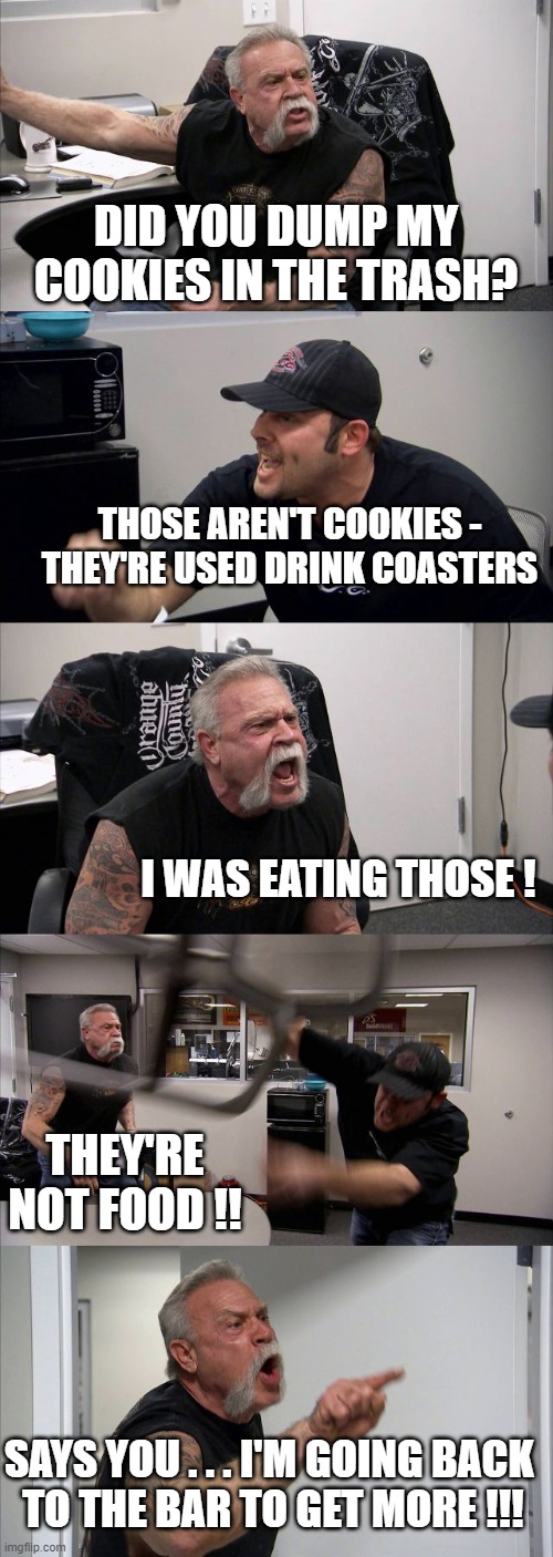 American Chopper Argument Meme | DID YOU DUMP MY COOKIES IN THE TRASH? THOSE AREN'T COOKIES - THEY'RE USED DRINK COASTERS; I WAS EATING THOSE ! THEY'RE NOT FOOD !! SAYS YOU . . . I'M GOING BACK 
TO THE BAR TO GET MORE !!! | image tagged in memes,american chopper argument | made w/ Imgflip meme maker