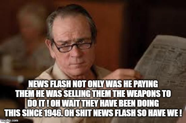 no country for old men tommy lee jones | NEWS FLASH NOT ONLY WAS HE PAYING THEM HE WAS SELLING THEM THE WEAPONS TO DO IT ! OH WAIT THEY HAVE BEEN DOING THIS SINCE 1946. OH SHIT NEWS | image tagged in no country for old men tommy lee jones | made w/ Imgflip meme maker