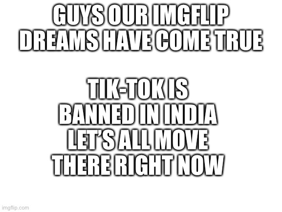 ITS TRUE OUR GREATEST DREAMS HAVE CAME TRUE | TIK-TOK IS BANNED IN INDIA LET’S ALL MOVE THERE RIGHT NOW; GUYS OUR IMGFLIP DREAMS HAVE COME TRUE | image tagged in tik tok | made w/ Imgflip meme maker