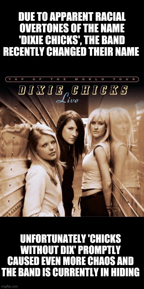 Dixie chicks france | DUE TO APPARENT RACIAL OVERTONES OF THE NAME 'DIXIE CHICKS', THE BAND RECENTLY CHANGED THEIR NAME; UNFORTUNATELY 'CHICKS WITHOUT DIX' PROMPTLY CAUSED EVEN MORE CHAOS AND THE BAND IS CURRENTLY IN HIDING | image tagged in dixie chicks france | made w/ Imgflip meme maker