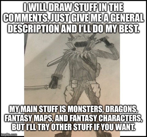 I WILL DRAW STUFF IN THE COMMENTS, JUST GIVE ME A GENERAL DESCRIPTION AND I’LL DO MY BEST. MY MAIN STUFF IS MONSTERS, DRAGONS, FANTASY MAPS, AND FANTASY CHARACTERS, BUT I’LL TRY OTHER STUFF IF YOU WANT. | made w/ Imgflip meme maker