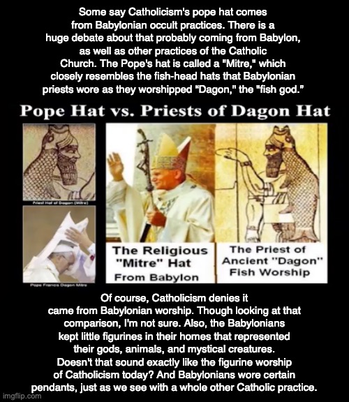 Some say Catholicism's pope hat comes from Babylonian occult practices. There is a huge debate about that probably coming from Babylon, as well as other practices of the Catholic Church. The Pope's hat is called a "Mitre," which closely resembles the fish-head hats that Babylonian priests wore as they worshipped “Dagon," the "fish god.”; Of course, Catholicism denies it came from Babylonian worship. Though looking at that comparison, I'm not sure. Also, the Babylonians kept little figurines in their homes that represented their gods, animals, and mystical creatures. Doesn't that sound exactly like the figurine worship of Catholicism today? And Babylonians wore certain pendants, just as we see with a whole other Catholic practice. | image tagged in catholic,god,bible,babylon,occult,priest | made w/ Imgflip meme maker