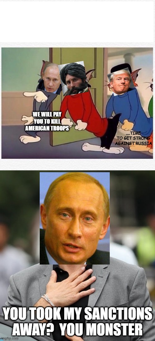 WE WILL PAY YOU TO KILL AMERICAN TROOPS; ....TIME TO GET STRONG AGAINST RUSSIA; YOU TOOK MY SANCTIONS AWAY?  YOU MONSTER | image tagged in relieved,tom and jerry hired goons | made w/ Imgflip meme maker