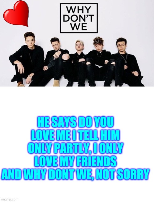 I only love my friends and Why Don't We, not sorry | HE SAYS DO YOU LOVE ME I TELL HIM ONLY PARTLY, I ONLY LOVE MY FRIENDS AND WHY DONT WE, NOT SORRY | image tagged in blank white template,why dont we | made w/ Imgflip meme maker