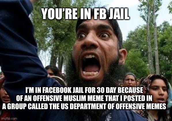 FB Jail... | YOU’RE IN FB JAIL; I’M IN FACEBOOK JAIL FOR 30 DAY BECAUSE OF AN OFFENSIVE MUSLIM MEME THAT I POSTED IN A GROUP CALLED THE US DEPARTMENT OF OFFENSIVE MEMES | image tagged in angry muslim | made w/ Imgflip meme maker